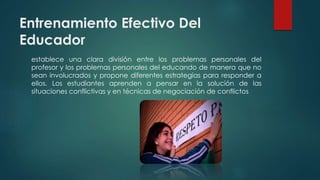 Entrenamiento Efectivo Del
Educador
establece una clara división entre los problemas personales del
profesor y los problemas personales del educando de manera que no
sean involucrados y propone diferentes estrategias para responder a
ellos. Los estudiantes aprenden a pensar en la solución de las
situaciones conflictivas y en técnicas de negociación de conflictos
 