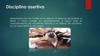 Disciplina asertiva
desarrollada por Lee Canter se focaliza en el derecho del profesor a
definir y hacer cumplir los procedimientos a seguir ante el
comportamiento del estudiante. Normas y un sistema de sanciones
son las características principales.
 