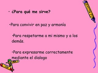 • ¿Para qué me sirve?
•Para convivir en paz y armonía
•Para respetarme a mi mismo y a los
demás.
•Para expresarme correctamente
mediante el dialogo
 