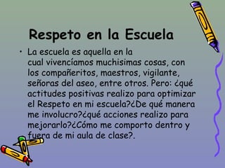 Respeto en la Escuela
• La escuela es aquella en la
cual vivencíamos muchisimas cosas, con
los compañeritos, maestros, vigilante,
señoras del aseo, entre otros. Pero: ¿qué
actitudes positivas realizo para optimizar
el Respeto en mi escuela?¿De qué manera
me involucro?¿qué acciones realizo para
mejorarlo?¿Cómo me comporto dentro y
fuera de mi aula de clase?.
 