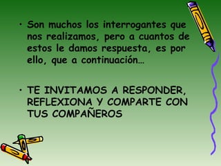 • Son muchos los interrogantes que
nos realizamos, pero a cuantos de
estos le damos respuesta, es por
ello, que a continuación…
• TE INVITAMOS A RESPONDER,
REFLEXIONA Y COMPARTE CON
TUS COMPAÑEROS
 