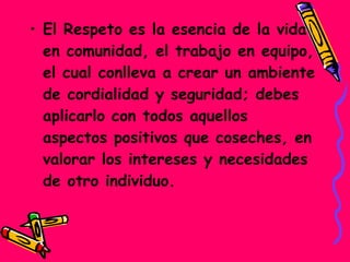 • El Respeto es la esencia de la vida
en comunidad, el trabajo en equipo,
el cual conlleva a crear un ambiente
de cordialidad y seguridad; debes
aplicarlo con todos aquellos
aspectos positivos que coseches, en
valorar los intereses y necesidades
de otro individuo.
 