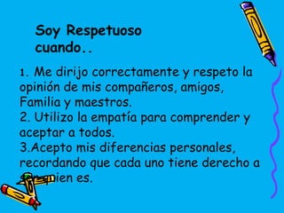 Soy Respetuoso
cuando..
1. Me dirijo correctamente y respeto la
opinión de mis compañeros, amigos,
Familia y maestros.
2. Utilizo la empatía para comprender y
aceptar a todos.
3.Acepto mis diferencias personales,
recordando que cada uno tiene derecho a
ser quien es.
 