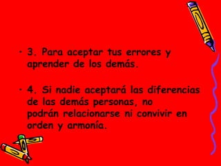 • 3. Para aceptar tus errores y
aprender de los demás. 
• 4. Si nadie aceptará las diferencias
de las demás personas, no
podrán relacionarse ni convivir en
orden y armonía.
 