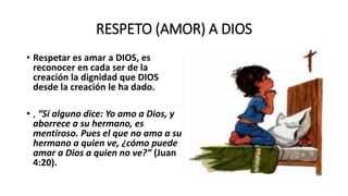 RESPETO (AMOR) A DIOS
• Respetar es amar a DIOS, es
reconocer en cada ser de la
creación la dignidad que DIOS
desde la creación le ha dado.
• , “Si alguno dice: Yo amo a Dios, y
aborrece a su hermano, es
mentiroso. Pues el que no ama a su
hermano a quien ve, ¿cómo puede
amar a Dios a quien no ve?” (Juan
4:20).
 