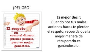 ¡PELIGRO!
Es mejor decir:
Cuando por tus malas
acciones haces te pierdan
el respeto, recuerda que la
mejor manera de
recuperarlo es
ganándoselo.
 