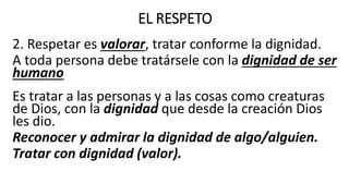 EL RESPETO
2. Respetar es valorar, tratar conforme la dignidad.
A toda persona debe tratársele con la dignidad de ser
humano
Es tratar a las personas y a las cosas como creaturas
de Dios, con la dignidad que desde la creación Dios
les dio.
Reconocer y admirar la dignidad de algo/alguien.
Tratar con dignidad (valor).
 
