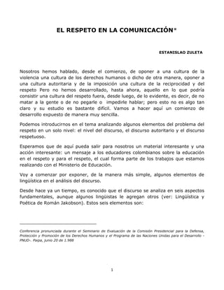 1
EL RESPETO EN LA COMUNICACIÓN*
ESTANISLAO ZULETA
Nosotros hemos hablado, desde el comienzo, de oponer a una cultura de la
violencia una cultura de los derechos humanos o dicho de otra manera, oponer a
una cultura autoritaria y de la imposición una cultura de la reciprocidad y del
respeto Pero no hemos desarrollado, hasta ahora, aquello en lo que podría
consistir una cultura del respeto fuera, desde luego, de lo evidente, es decir, de no
matar a la gente o de no pegarle o impedirle hablar; pero esto no es algo tan
claro y su estudio es bastante difícil. Vamos a hacer aquí un comienzo de
desarrollo expuesto de manera muy sencilla.
Podemos introducirnos en el tema analizando algunos elementos del problema del
respeto en un solo nivel: el nivel del discurso, el discurso autoritario y el discurso
respetuoso.
Esperamos que de aquí pueda salir para nosotros un material interesante y una
acción interesante: un mensaje a los educadores colombianos sobre la educación
en el respeto y para el respeto, el cual forma parte de los trabajos que estamos
realizando con el Ministerio de Educación.
Voy a comenzar por exponer, de la manera más simple, algunos elementos de
lingüística en el análisis del discurso.
Desde hace ya un tiempo, es conocido que el discurso se analiza en seis aspectos
fundamentales, aunque algunos lingüistas le agregan otros (ver: Lingüística y
Poética de Román Jakobson). Estos seis elementos son:
______________________________
Conferencia pronunciada durante el Seminario de Evaluación de la Comisión Presidencial para la Defensa,
Protección y Promoción de los Derechos Humanos y el Programa de las Naciones Unidas para el Desarrollo -
PNUD-. Paipa, junio 20 de 1.988
 