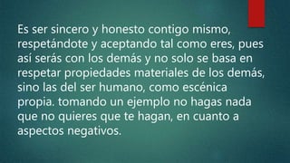 Es ser sincero y honesto contigo mismo,
respetándote y aceptando tal como eres, pues
así serás con los demás y no solo se basa en
respetar propiedades materiales de los demás,
sino las del ser humano, como escénica
propia. tomando un ejemplo no hagas nada
que no quieres que te hagan, en cuanto a
aspectos negativos.
 