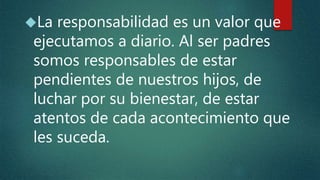 La responsabilidad es un valor que
ejecutamos a diario. Al ser padres
somos responsables de estar
pendientes de nuestros hijos, de
luchar por su bienestar, de estar
atentos de cada acontecimiento que
les suceda.
 
