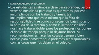  LA RESPONSABILIDAD EN EL COLEGIO
Los estudiantes asistimos a clase para aprender, pero a
veces se nos olvida para qué es que vamos, por eso
incumplimos con los trabajos y tareas. Ese
incumplimiento que es lo mismo que la falta de
responsabilidad trae como consecuencia bajas notas o
la pérdida de la materia, y como la irresponsabilidad
nos hace trabajar doble, pues los profesores nos ponen
el doble de trabajo porque lo dejamos hacer. Mi
recomendación, es hacer las cosas a tiempo y bien
hechas para demostrar que podemos ser responsables
con las cosas que nos dejan en el colegio.
 