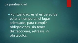La puntualidad
Puntualidad, es el esfuerzo de
estar a tiempo en el lugar
adecuado, para cumplir
obligaciones, sin tener
distracciones, retrasos, ni
obstáculos.
 