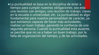 La puntualidad se basa en la disciplina de estar a
tiempo para cumplir nuestras obligaciones, sea esta
una reunión con amigos, una reunión de trabajo, clases
en la escuela o universidad, etc. La puntualidad es algo
fundamental para nuestra personalidad de carácter, ya
que estríamos capaces de hacer más actividades,
realizar un buen trabajo, ganando la confianza de una
segunda persona. Cuando la puntualidad esta ausente,
se percibe que no va a haber un buen trabajo, por la
falta de organización del tiempo, y de las actividades.
 
