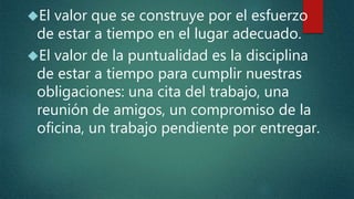El valor que se construye por el esfuerzo
de estar a tiempo en el lugar adecuado.
El valor de la puntualidad es la disciplina
de estar a tiempo para cumplir nuestras
obligaciones: una cita del trabajo, una
reunión de amigos, un compromiso de la
oficina, un trabajo pendiente por entregar.
 