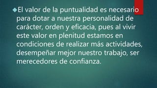 El valor de la puntualidad es necesario
para dotar a nuestra personalidad de
carácter, orden y eficacia, pues al vivir
este valor en plenitud estamos en
condiciones de realizar más actividades,
desempeñar mejor nuestro trabajo, ser
merecedores de confianza.
 