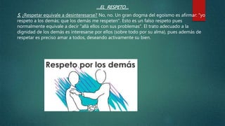 …EL RESPETO…
5. ¿Respetar equivale a desinteresarse? No, no. Un gran dogma del egoísmo es afirmar: "yo
respeto a los demás; que los demás me respeten". Esto es un falso respeto pues
normalmente equivale a decir "allá ellos con sus problemas". El trato adecuado a la
dignidad de los demás es interesarse por ellos (sobre todo por su alma), pues además de
respetar es preciso amar a todos, deseando activamente su bien.
 