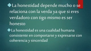 Lahonestidad depende mucho o se
relaciona con la verda ya que si eres
verdadoro contigo mismo es ser
honesto
La honestidad es una cualidad humana
consistente encomportarse y expresarse con
coherenciay sinceridad
 