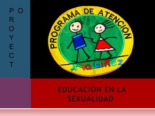 P O
R
O
Y
E
C
T


      EDUCACION EN LA
        SEXUALIDAD
 