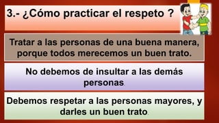 3.- ¿Cómo practicar el respeto ?
Tratar a las personas de una buena manera,
porque todos merecemos un buen trato.
No debemos de insultar a las demás
personas.
Debemos respetar a las personas mayores, y
darles un buen trato.
 