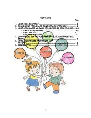 3
CONTENIDO
Pág.
1. ¿QUÉ ES EL RESPETO?............................................................................ 4
2. CUANDO UNA PERSONA SE CONSIDERA RESPETUOSA?.................. 4
3. ¿QUÉ DEBO HACER YO PARA CONSIDERARME RESPETUOSA?......4-6
EN LACASA (FAMILIA)……………………………………………… 4-5
EN EL COLEGIO……………………………………………………… 5
EN SITIOS PUBLICOS………………………………………………. 6
4. ¿CÓMO DEBO SER RESPONSABLE CON LAS ACTIVIDADES DEL
SENA?........................................................................................................ 6
5. ¿QUE APORTA ESTE VALOR EN MI VIDA
ACTUAL?................................................................................................... 6
6. BIBLIOGRAFIA……………………………………………………………………7
 