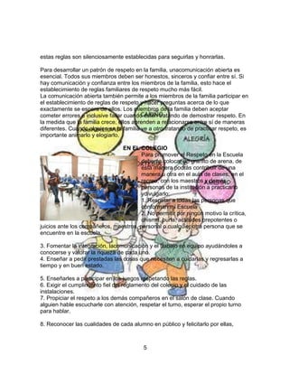 5
estas reglas son silenciosamente establecidas para seguirlas y honrarlas.
Para desarrollar un patrón de respeto en la familia, unacomunicación abierta es
esencial. Todos sus miembros deben ser honestos, sinceros y confiar entre sí. Si
hay comunicación y confianza entre los miembros de la familia, esto hace el
establecimiento de reglas familiares de respeto mucho más fácil.
La comunicación abierta también permite a los miembros de la familia participar en
el establecimiento de reglas de respeto y hacer preguntas acerca de lo que
exactamente se espera de ellos. Los miembros de la familia deben aceptar
cometer errores e inclusive fallar cuando estén tratando de demostrar respeto. En
la medida que la familia crece, ellos aprenden a relacionarse entre sí de maneras
diferentes. Cuando alguien en la familia ve a otro tratando de practicar respeto, es
importante animarlo y elogiarlo.
EN EL COLEGIO
Para promover el Respeto en la Escuela
deberás colocar un granito de arena, de
esta manera podrás contribuir de una
manera u otra en el aula de clases, en el
recreo, con los maestros y demás
personas de la institución a practicarlo
ydivulgarlo:
1. Respetar a todas las personas que
conforman mi Escuela
2. No permitir por ningún motivo la crítica,
chisme, burla, actitudes prepotentes o
juicios ante los compañeros, maestros, personal o cualquier otra persona que se
encuentre en la escuela.
3. Fomentar la integración, lacomunicación y el trabajo en equipo ayudándoles a
conocerse y valorar la riqueza de cada uno.
4. Enseñar a pedir prestadas las cosas que necesiten a cuidarlas y regresarlas a
tiempo y en buen estado.
5. Enseñarles a participar en los juegos respetando las reglas.
6. Exigir el cumplimiento fiel del reglamento del colegio y el cuidado de las
instalaciones.
7. Propiciar el respeto a los demás compañeros en el salón de clase. Cuando
alguien hable escucharle con atención, respetar el turno, esperar el propio turno
para hablar.
8. Reconocer las cualidades de cada alumno en público y felicitarlo por ellas,
 