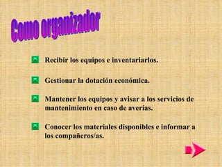 Como organizador Recibir los equipos e inventariarlos. Gestionar la dotación económica. Mantener los equipos y avisar a los servicios de mantenimiento en caso de averías. Conocer los materiales disponibles e informar a los compañeros/as. 