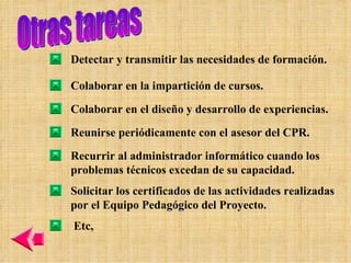 Otras tareas Detectar y transmitir las necesidades de formación. Colaborar en la impartición de cursos. Colaborar en el diseño y desarrollo de experiencias. Reunirse periódicamente con el asesor del CPR. Recurrir al administrador informático cuando los problemas técnicos excedan de su capacidad. Solicitar los certificados de las actividades realizadas por el Equipo Pedagógico del Proyecto. Etc,  