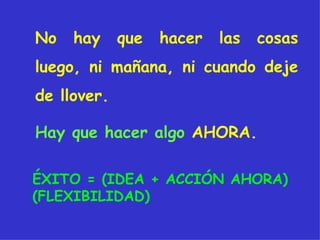 No hay que hacer las cosas luego, ni mañana, ni cuando deje de llover.  ÉXITO = (IDEA + ACCIÓN AHORA) (FLEXIBILIDAD)  Hay que hacer algo   AHORA. 