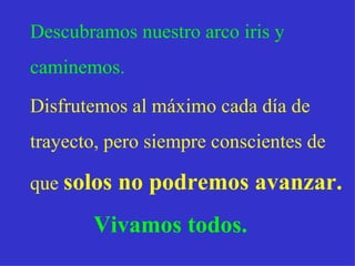 Descubramos nuestro arco iris y  caminemos.  Disfrutemos al   máximo cada   día de  trayecto, pero siempre conscientes de  que  solos no podremos avanzar. Vivamos todos. 