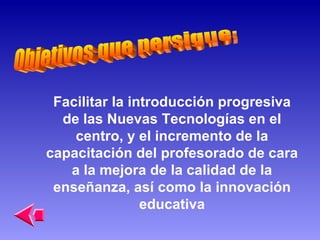 Facilitar la introducción progresiva de las Nuevas Tecnologías en el centro, y el incremento de la capacitación del profesorado de cara a la mejora de la calidad de la enseñanza, así como la innovación educativa Objetivos que persigue: 