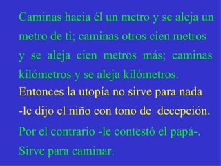 Caminas hacia él un metro y se aleja un metro de ti; caminas otros cien metros y   se  aleja  cien  metros  más;  caminas kilómetros y se aleja kilómetros. Entonces la utopía no sirve para nada  -le dijo el niño con tono de  decepción. Por el contrario -le contestó el papá-.  Sirve para caminar. 