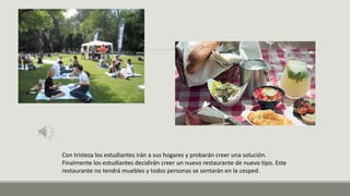 Con tristeza los estudiantes irán a sus hogares y probarán creer una solución.
Finalmente los estudiantes decidirán creer un nuevo restaurante de nuevo tipo. Este
restaurante no tendrá muebles y todos personas se sentarán en la cesped.
 