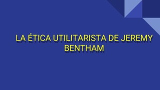 LA ÉTICA UTILITARISTA DE JEREMY
BENTHAM
 
