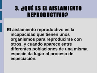 3. ¿QUÉ ES EL AISL AMIENTO
        REPRODUCTIVO?

El aislamiento reproductivo es la
  incapacidad que tienen unos
  organismos para reproducirse con
  otros, y cuando aparece entre
  diferentes poblaciones de una misma
  especie da lugar al proceso de
  especiación.
 