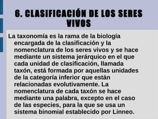 6. CL ASIFICACIÓN DE LOS SERES
               VIVOS
La taxonomía es la rama de la biología
  encargada de la clasificación y la
  nomenclatura de los seres vivos y se hace
  mediante un sistema jerárquico en el que
  cada unidad de clasificación, llamada
  taxón, está formada por aquellas unidades
  de la categoría inferior que están
  relacionadas evolutivamente. La
  nomenclatura de cada taxón se hace
  mediante una palabra, excepto en el caso
  de las especies, para la que se usa un
  sistema binomial establecido por Linneo.
 