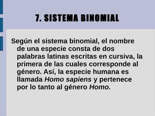7. SISTEMA BINOMIAL

Según el sistema binomial, el nombre
 de una especie consta de dos
 palabras latinas escritas en cursiva, la
 primera de las cuales corresponde al
 género. Así, la especie humana es
 llamada Homo sapiens y pertenece
 por lo tanto al género Homo.
 