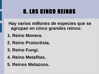8. LOS CINCO REINOS

Hay varios millones de especies que se
 agrupan en cinco grandes reinos:
1. Reino Monera.
2. Reino Protoctista.
3. Reino Fungi.
4. Reino Metafitas.
5. Reinos Metazoos.
 