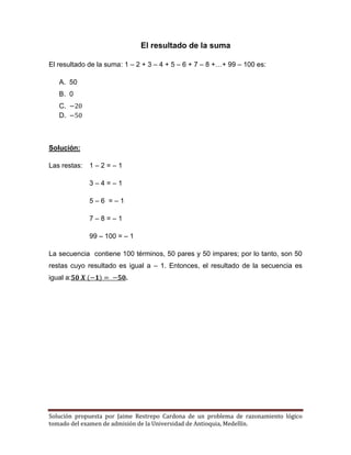 Solución propuesta por Jaime Restrepo Cardona de un problema de razonamiento lógico 
tomado del examen de admisión de la Universidad de Antioquia, Medellín. 
El resultado de la suma 
El resultado de la suma: 1 – 2 + 3 – 4 + 5 – 6 + 7 – 8 +…+ 99 – 100 es: 
A. 50 
B. 0 
C. 
D. 
Solución: 
Las restas: 1 – 2 = – 1 
3 – 4 = – 1 
5 – 6 = – 1 
7 – 8 = – 1 
99 – 100 = – 1 
La secuencia contiene 100 términos, 50 pares y 50 impares; por lo tanto, son 50 restas cuyo resultado es igual a – 1. Entonces, el resultado de la secuencia es igual a: . 
