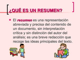 ¿QUÉ ES UN RESUMEN? El  resumen  es una representación abreviada y precisa del contenido de un documento, sin interpretación crítica y sin distinción del autor del análisis; es una breve redacción que recoge las ideas principales del texto.  