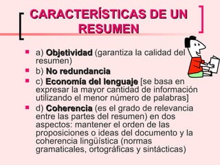 CARACTERÍSTICAS DE UN RESUMEN a)  Objetividad  (garantiza la calidad del resumen) b)  No redundancia c)  Economía del lenguaje  [se basa en expresar la mayor cantidad de información utilizando el menor número de palabras] d)  Coherencia  (es el grado de relevancia entre las partes del resumen) en dos aspectos: mantener el orden de las proposiciones o ideas del documento y la coherencia lingüística (normas gramaticales, ortográficas y sintácticas) 
