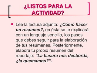 ¿LISTOS PARA LA ACTIVIDAD? Lee la lectura adjunta:  ¿Cómo hacer un resumen?,  en ésta se te explicará con un lenguaje sencillo, los pasos que debes seguir para la elaboración de tus resúmenes. Posteriormente, elabora tu propio resumen del reportaje:  “La basura nos desborda, ¿la quemamos?”.   