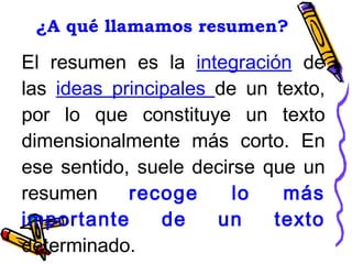 ¿A qué llamamos resumen? El resumen es la  integración  de las  ideas principales  de un texto, por lo que constituye un texto dimensionalmente más corto. En ese sentido, suele decirse que un resumen  recoge lo más importante de un texto  determinado. 