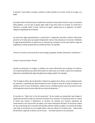 Si decimos “Laura bajó a la playa y tendió su toalla amarilla en la arena. Entró en el agua y se
bañó”



Se puede omitir el hecho de que la toalla fuera amarilla; incluso toda la frase en que se encuentra
dicha palabra, a no ser que se desee saber todo lo que hizo Laura en la playa. En virtud de la
selección, se puede omitir la frase “entró en el agua”, puesto que en la siguiente, “se bañó”,
subyace el significado de la anterior.



Las otras dos reglas, generalización y construcción o integración, permiten sustituir información
presente en el texto para que quede integrada de manera más reducida en el resumen. Mediante
la regla de generalización se abstrae de un conjunto de conceptos uno de nivel superior capaz de
englobarlos; cuando se generaliza se condensan listas. Por ejemplo:



“Entró en la cocina y vió encima de la mesa mangos, guayabas, sandías, banananos, mandarinas...”



Es decir, lo que vio fueron “frutas”.



Cuando se construye o se integra, se elabora una nueva información que sustituye a la anterior,
con la particularidad de que dicha información no suele estar en el texto. A partir de la existente,
deducimos razonablemente algo más global que integra aquélla. Por ejemplo:



“Por fin llegó el último día de diciembre. Ordenó los papeles de la oficina, cerró cuidadosamente
las ventanas y comprobó que desconectaba las luces. Ocupó el resto de la tarde en preparar las
maletas y cerrar la casa. Al atardecer, subió al carro, y condujo durante unas horas hasta la costa.
Al día siguiente tomó el primer baño de mar antes de desayunar...”



El resumen es: “¡Qué rico! se fue de vacaciones”. Se ha creado una proposición que integra el
significado que tienen todas las anteriores tomadas en su conjunto. Es importante tener en cuenta
el hecho que leemos y elaboramos el resumen de acuerdo con nuestros esquemas de
conocimiento y con lo que éstos nos dejan y nos hacen interpretar del texto. De tal forma, podría
ser que el personaje de la narración del ejemplo anterior hubiera acudido a un evento de trabajo
cuya sede se encontrara en una ciudad costera. Pero los indicios en el texto como: - últimos días
de diciembre, organizar la oficina, cerrar la casa... - nos hacen pensar en las vacaciones.
 