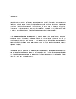REQUISITOS



Resumir un texto requiere poder tratar la información que contiene, de manera que pueda, como
ya se dijo, omitirse la que es poco importante o redundante. Asimismo, se requiere que puedan
sustituirse conjuntos de conceptos y proposiciones por otros que los engloben o integren.
Igualmente, es necesario que el resumen mantenga lazos especiales con el texto que ha sido
creado, es decir, debe conservar el significado genuino del texto del que procede.



Si en el ejemplo anterior el resumen fuera “se marchó”, no se habría respetado esta condición,
que tiene grandes implicaciones cuando se piensa, por ejemplo, en el uso que se hace de los
resúmenes para aprender, para estudiar. En esos casos, poco útil resulta que el resumen sea una
casi reproducción del texto; o que sea tan general que no aporte la información específica que
aparecía en aquél.



Finalmente, después de resumir se puede sintetizar. Una la síntesis se basa en las ideas del autor
del documento original, pero se redacta al estilo del lector. Así, a través de un resumen se puede
dar cuenta de la comprensión de un texto y con la síntesis se demuestra la competencia que se
tiene para redactar o componer un texto.
 