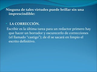 Ninguna de tales virtudes puede brillar sin una
 imprescindible:

• LA CORRECCIÓN.
Escribir es la última tarea para un redactor primero hay
 que hacer un borrador y oscurecerlo de correcciones
 (el llamado “castigo”); de él se sacará en limpio el
 escrito definitivo.
 
