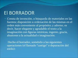 El BORRADOR
• Consta de invención, o búsqueda de materiales en las
 fuentes; disposición u ordenación de las mismas en el
 orden más conveniente al propósito; y adorno, es
 decir, hacer elegante y agradable el texto a la
 imaginación con figuras retóricas, ingenio, gracia,
 alusiones a la actualidad e imaginación.

  Hecho el borrador, somételo a las siguientes
 operaciones (el llamado “castigo” o depuración del
 estilo):
 