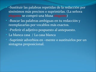 • -Sustituir las palabras repetidas de la redacción por
    sinónimos más precisos o suprimirlas. (La señora
    elegante se compró una blusa elegante)
•   -Buscar las palabras ambiguas en tu redacción y
    reemplazarlas por vocablos más exactos.
•   -Preferir el adjetivo pospuesto al antepuesto.
•   La blanca casa / La casa blanca
•   -Suprimir adverbios en –mente o sustituirlos por un
    sintagma preposicional.
 