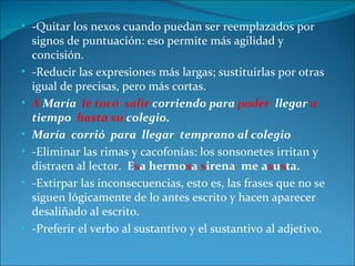 • -Quitar los nexos cuando puedan ser reemplazados por
    signos de puntuación: eso permite más agilidad y
    concisión.
•   -Reducir las expresiones más largas; sustituirlas por otras
    igual de precisas, pero más cortas.
•   A María le tocó salir corriendo para poder llegar a
    tiempo hasta su colegio.
•   María corrió para llegar temprano al colegio
•   -Eliminar las rimas y cacofonías: los sonsonetes irritan y
    distraen al lector. Esa hermosa sirena me asusta.
•   -Extirpar las inconsecuencias, esto es, las frases que no se
    siguen lógicamente de lo antes escrito y hacen aparecer
    desaliñado al escrito.
•   -Preferir el verbo al sustantivo y el sustantivo al adjetivo.
 