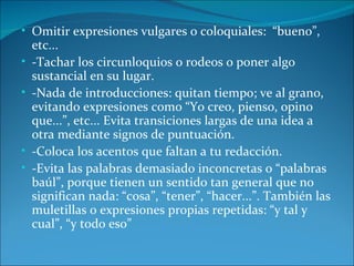 • Omitir expresiones vulgares o coloquiales: “bueno”,
    etc...
•   -Tachar los circunloquios o rodeos o poner algo
    sustancial en su lugar.
•   -Nada de introducciones: quitan tiempo; ve al grano,
    evitando expresiones como “Yo creo, pienso, opino
    que...”, etc... Evita transiciones largas de una idea a
    otra mediante signos de puntuación.
•   -Coloca los acentos que faltan a tu redacción.
•   -Evita las palabras demasiado inconcretas o “palabras
    baúl”, porque tienen un sentido tan general que no
    significan nada: “cosa”, “tener”, “hacer...”. También las
    muletillas o expresiones propias repetidas: “y tal y
    cual”, “y todo eso”
 