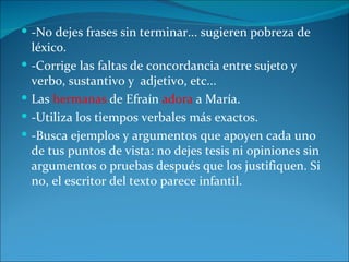  -No dejes frases sin terminar... sugieren pobreza de
    léxico.
   -Corrige las faltas de concordancia entre sujeto y
    verbo, sustantivo y adjetivo, etc...
   Las hermanas de Efraín adora a María.
   -Utiliza los tiempos verbales más exactos.
   -Busca ejemplos y argumentos que apoyen cada uno
    de tus puntos de vista: no dejes tesis ni opiniones sin
    argumentos o pruebas después que los justifiquen. Si
    no, el escritor del texto parece infantil.
 
